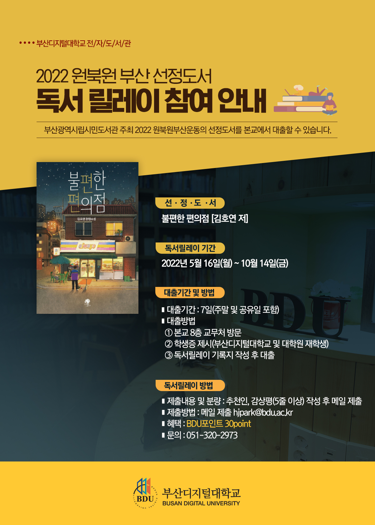 부산광역시립시민도서관에서 주최 2022 원북원부산운동의 선정도서를 본교에서 대출할 수 있습니다.       1. 선정도서 : 불편한 편의점 [김호연 저]    2. 도서소개 :  “읽는 내내 마음이 따뜻하고 먹먹했다” “눈가에 미소와 눈물이 떠나지 않았다” “시간 가는 줄 모르고 몰입해서 읽었다” “작은 친절과 소통의 소중함을 일깨워준 책” “힘든 시기를 버티게 해준 책” 등의 독자 리뷰 하나하나가 책이 가진 힘을 말해줍니다. 청파동 골목 모퉁이의 작은 가게, 서울역 노숙인이었던 정체불명의 야간 알바가 지키는 곳, 불편한데 자꾸 가고 싶은 봄날의 편의점으로 초대합니다.    3. 대출기간 및 방법   가. 대출기간 : 7일(주말 및 공휴일 포함)    나. 대출방법 : 전화 후 본교 8층 교무처 방문하여 학생증(부산디지털대학교 및 대학원 재학생) 제시 및 독서릴레이 기록지 작성 후 대출     다. 독서릴레이 행사기간 : 5월 16일 ~ 10월 14일     4. 독서릴레이 방법  가. 제출내용 및 분량 : 추천인, 감상평(5줄 이상)을 작성하여 메일로 제출  나. 제출방법 : hjpark@bdu.ac.kr 메일 제출  다. 감상평은  전자도서관 홈페이지 게시판에 게재 됩니다.  라. 혜택 : BDU포인트 30point   마. 문의 : 051-320-2973