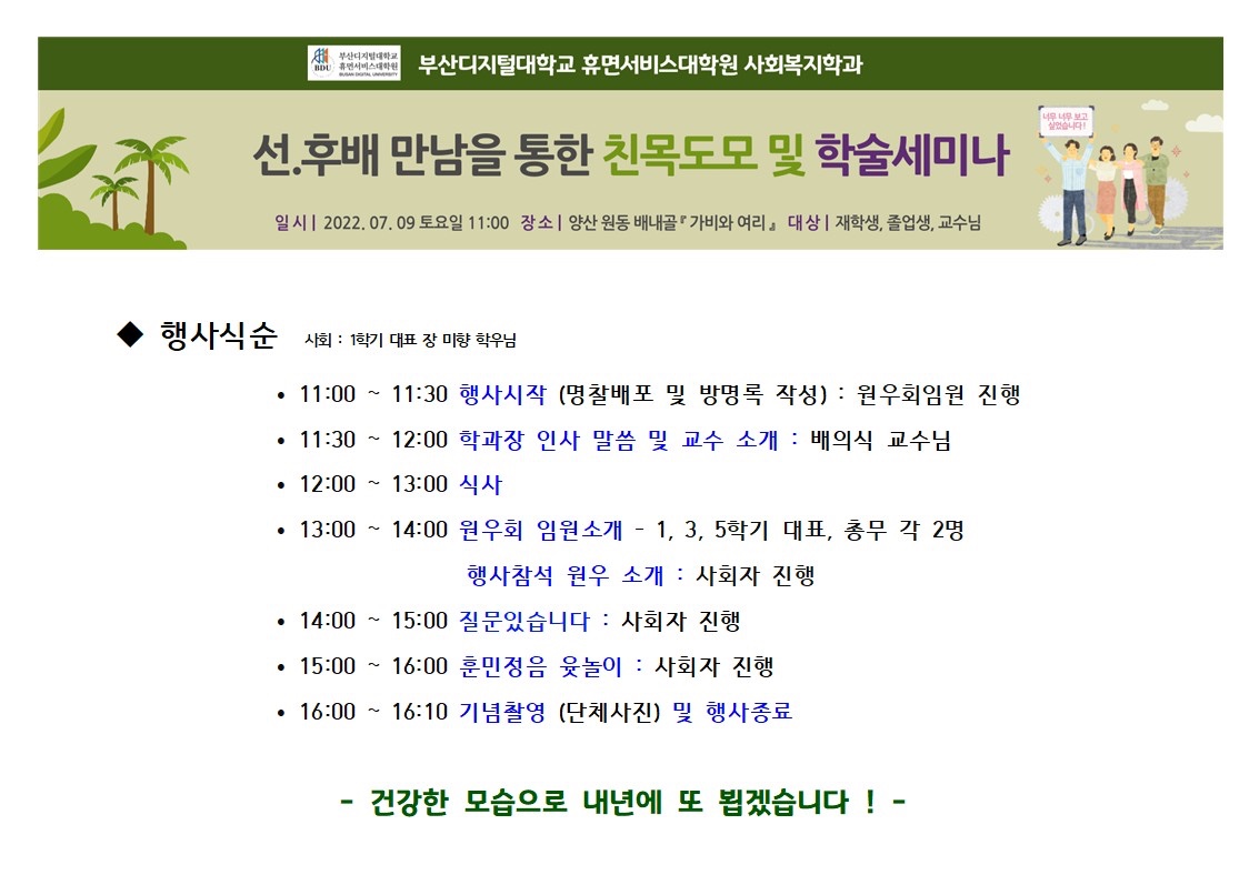 부산디지털대학교,BOU휴먼서비스대학원 부산디지털대학교 휴면서비스대학원 사회복지학과,선.후배 만남을 통한 친목도모 및 학술세미나,일시 2022.07.09 토요일 11:00 장소 | 양산 원동 배내골 가비와 여리』 대상 | 재학생, 졸업생, 교수님,행사식순 사회: 1학기 대표 장 미향 학우님,• 11:00 ~ 11:30 행사시작 (명찰배포 및 방명록 작성): 원우회임원 진행~,• 11:30 12:00 학과장 인사 말씀 및 교수 소개: 배의식 교수님,• 12:00 ~ 13:00 식사,•13:00~14:00 원우회 임원소개 - 1, 3, 5학기 대표, 총무 각 2명행사참석 원우 소개: 사회자 진행,• 14:00 ~ 15:00 질문있습니다 : 사회자 진행,•15:00 ~ 16:00 훈민정음 윷놀이 : 사회자 진행,• 16:00 ~ 16:10 기념촬영 (단체사진) 및 행사종료,-건강한 모습으로 내년에 또 뵙겠습니다!-,너무너무 보고 싶었습니다!.