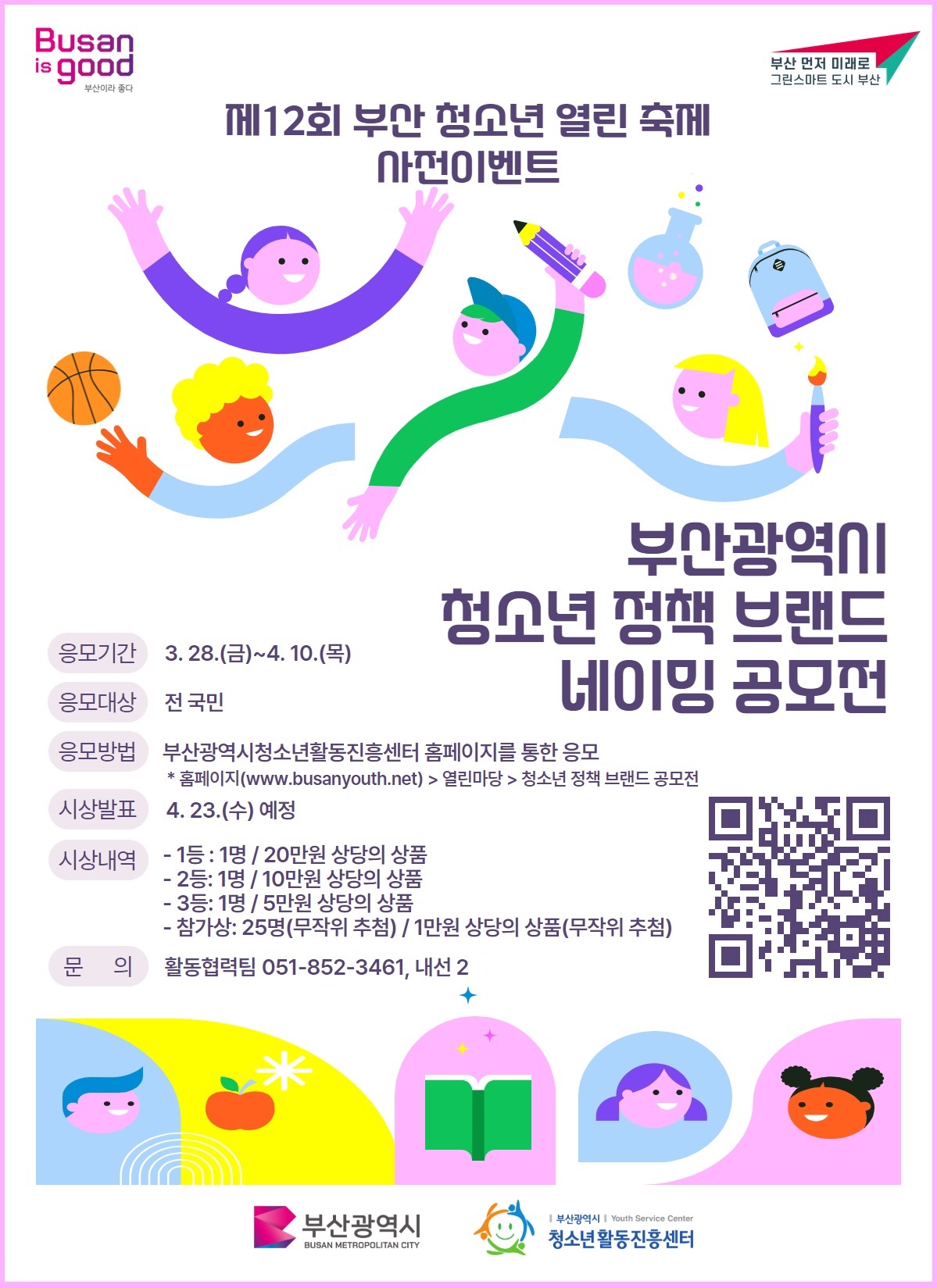 Busan is good 부산이라 좋다 / 부산 먼저 미래로 그린스마트 도시 부산 • 제12회 부산 청소년 열린 축제 사전이벤트 • 부산광역시 청소년 정책 브랜드 네이밍 공모전 • 응모기간 : 3. 28.(금)~4. 10.(목) • 응모대상 : 전 국민 • 응모방법 : 부산광역시청소년활동진흥센터 홈페이지를 통한 응모 - 홈페이지(www.busanyouth.net)> 열린마당 > 청소년 정책 브랜드 공모전 • 시상발표 :  4. 23.(수) 예정 • 시상내역 : 1등 : 1명 / 20만원 상당의 상품 , 2등: 1명/10만원 상당의 상품 , 3등: 1명 / 5만원 상당의 상품 , 참가상: 25명(무작위 추첨) / 1만원 상당의 상품(무작위 추첨) • 문의 : 활동협력팀 051-852-3461, 내선 2  • 부산광역시 BUSAN METROPOLITAN CITY / 부산광역시 | Youth Service Center 청소년활동진흥센터