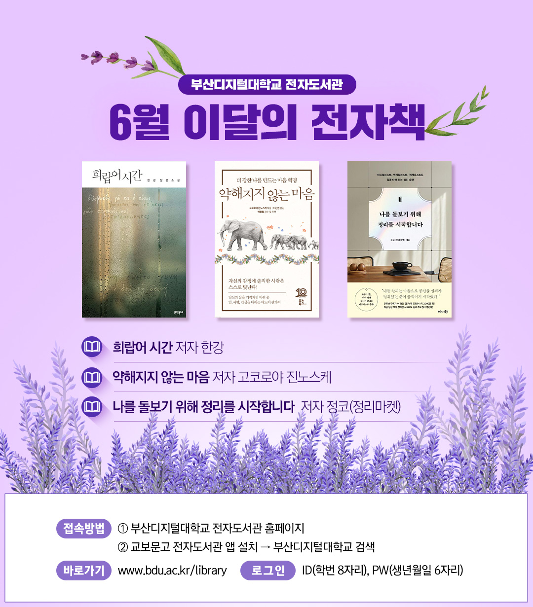 부산디지털대학교 전자도서관. 6월 이달의 전자책. 희랍어 시간, 저자 한강. 약해지지 않는 마음, 저자 고코로야 진노스케. 나를 돌보기 위해 정리를  시작합니다, 저자 정코(정리마켓). 1. <접속방법> ①부산디지털대학교 홈페이지 ②교보문고 전자도서관앱 설> 부산디지털대학교 검색. 바로가기 : https://www.bdu.ac.kr/library/ . 로그인 : ID(학번 8자리), PW(생년월일6자리)