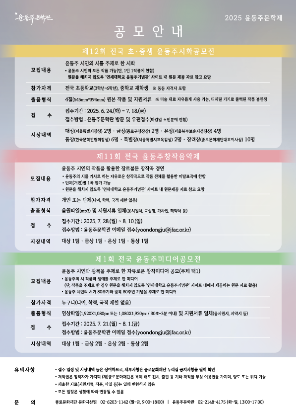 윤동주문학관 공모안내 2025 윤동주문학제 • 제12회 전국 초·중생 윤동주시화공모전 ① 모집내용 : 윤동주 시인의 시를 주제로 한 시화ᆞ윤동주 시인의 모든 작품 가능(단, 1인 1작품에 한함) 원문을 해치지 않도록 '연세대학교 윤동주기념관 사이트 내 원문 제공 자료 참고 요망 ② 참가자격 : 전국 초등학교(3학년~6학년), 중학교 재학생 ※ 동등 자격자 포함 ③ 출품형식 : 4절(545mm*394mm) 원본 작품 및 지원서류 ※ 미술재료 자유롭게 사용 가능, 디지털 기기로 출력된 작품 불인정 ④ 접 수 : 접수기간: 2025. 6. 24.(화) ~ 7. 18.(금) 접수방법: 윤동주문학관 방문 및 우편접수(마감일 소인분에 한함) ⑤ 시상내역 : 대상(서울특별시장상) 2명 ᆞ 금상(종로구청장상) 2명 ᆞ 은상(서울북부보훈지청장상) ᆞ 4명 동상(한국문학관협회장상) 6명 ᆞ 특별상(서울특별시교육감상) 2명 ᆞ 장려상(종로문화재단대표이사상) 10명 • 제11회 전국 윤동주창작음악제 ① 모집내용 : 윤동주 시인의 작품을 활용한 장르불문 창작곡 경연 . 윤동주의 시를 가사로 하는 자유로운 창작곡으로 작품 전체를 활용한 미발표곡에 한함 . 단체(개인)별 1곡 참가 가능 . 원문을 해치지 않도록 '연세대학교 윤동주기념관 사이트 내 원문제공 자료 참고 요망 ② 참가자격 : 개인 또는 단체(나이, 학력, 국적 제한 없음) ③ 출품형식 : 음원파일(mp3) 및 지원서류 일체(응시원서, 설명, 가사진 확약서 등) ④ 접 수 : 접수기간 2025. 7. 28.(월)~8. 10.(일) 접수방법: 윤동주문학관 이메일 접수(yoondongju@jfac.or.kr) ⑤ 시상내역 : 대상 1팀 금상 1팀 - 은상 1팀 ᆞ 동상 1팀 • 제1회 전국 윤동주미디어공모전  ① 모집내용 : 윤동주 시인과 광복을 주제로 한 자유로운 창작미디어 공모(주제 택1) 윤동주의 시 작품과 생애를 주제로 한 미디어 (단, 작품을 주제로 한 경우 원문을 해치지 않도록 '연세대학교 윤동주기념관 사이트 내에서 제공하는 원문 자료 활용), 윤동주 시인의 서거 80주기와 광복 80주년 기념을 주제로 한 미디어 ② 참가자격 : 누구나(나이, 학력, 국적 제한 없음) ③ 출품형식 : 영상파일(1,920x1080px 또는 1,080X1,920px/30초~3분 이내) 및 지원서류 일체(응시원서, 서약서 등) ④ 접 수 : 접수기간 2025. 7. 21.(월) ~ 8. 1.(금) 접수방법: 윤동주문학관 이메일 접수(yoondongju@jfac.or.kr) ⑤ 시상내역 : 대상 1팀 ᆞ 금상 2팀 ᆞ 은상 2팀 ᆞ동상 2팀 • 유의사항 : 접수 일정 및 시상내역 등은 상이하므로, 세부사항은 종로문화재단 누리집 공지사항을 필히 확인 / 저작권은 창작자가 가지되 (재)종로문화재단은 복제 배포 전시 출판 등 기타 저작물 무상 이용권을 가지며, 양도 또는 위탁 가능 / 제출한 자료(지원서류, 작품, 파일 등)는 일체 반환하지 않음 / 모든 일정은 상황에 따라 변동될 수 있음 • 문의 : 종로문화재단 문화자산팀 02-6203-1142 (월~금, 9:00~18:00) | 윤동주문학관 02-2148-4175 (화~일, 13:00~17:00)