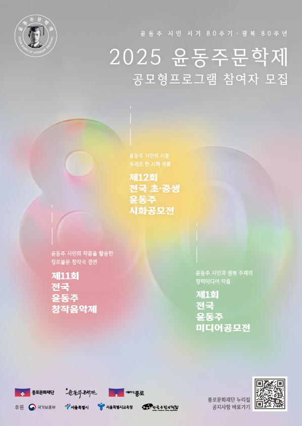 윤동주 시인 서거 80주기 · 광복 80주년 2025 윤동주문학제 공모형프로그램 참여자 모집 • 윤동주 시인의 시를 주제로 한 시화 작품 제12회 전국 초·중생 윤동주 시화공모전 • 윤동주 시인의 작품을 활용한 장르불문 창작곡 경연 제11회 전국 윤동주 창작음악제 • 윤동주 시인과 광복 주제의 창작미디어 작품 제1회 전국 윤동주 미디어공모전 • [종로문화재단 / 윤동주문학관 / 종로 • 후원 : 국가보훈부 / 서울특별시 / 서울특별시교육청 / 한국문학관협회 • 종로문화재단 누리집 공지사항 바로가기