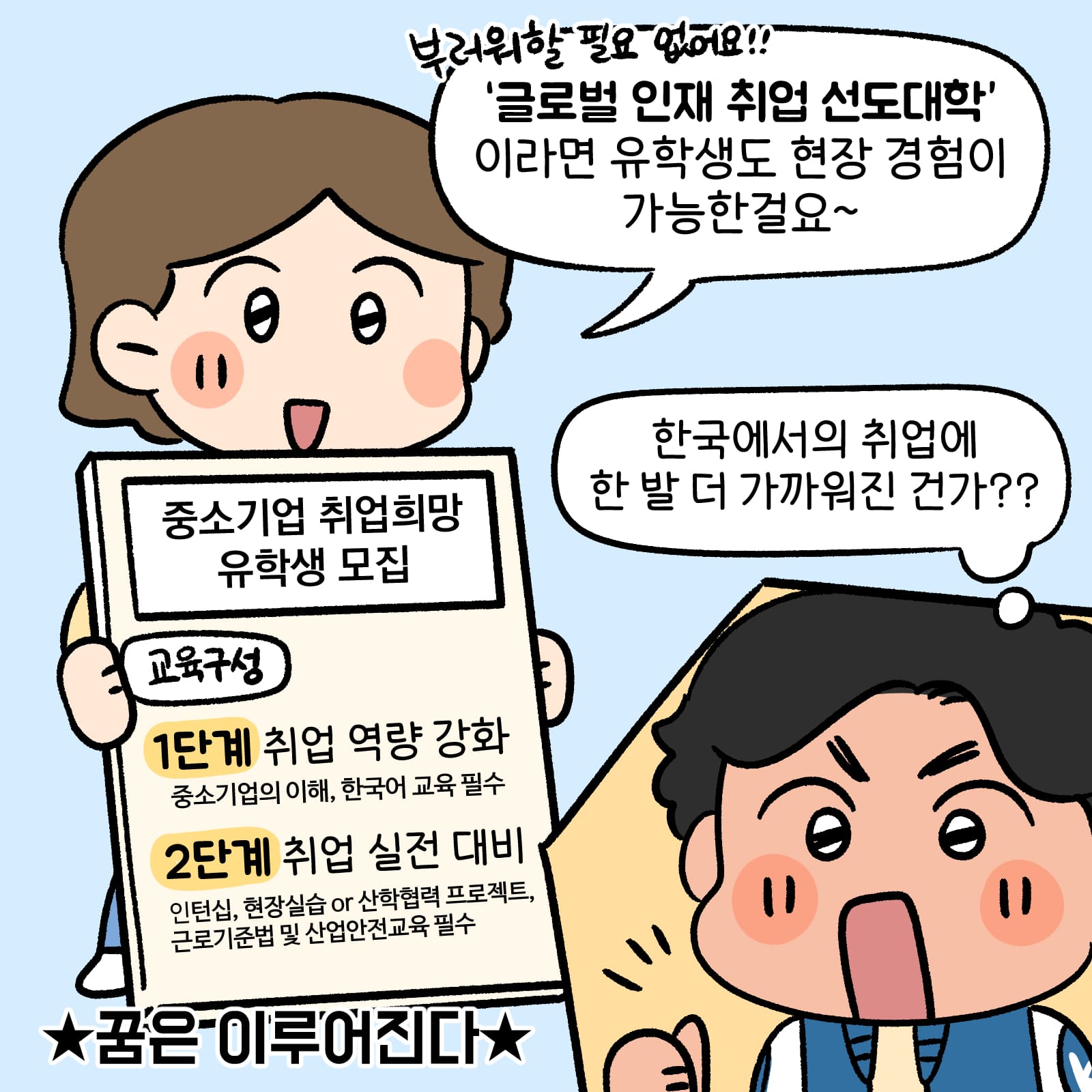 부러워할 필요 없어요! 글로벌 인재 취업 선도대학이라면 유학생도 현장 경험이 가능한걸요라고 말하는 설문원 • 한국에서의 취업에 한 발 더 가까워진 건가?라고 하는 남학생 • 중소기업 취업희망 유학생 모집 • 교육구성 1단계: 취업 역량 강화 중소기업의 이해, 한국어 교육 필수 / 2단계: 취업 실전 대비 인턴십, 현장실습 or 산학협력 프로젝트, 근로기준법 및 산업안전교육 필수 • 꿈은 이루어진다.