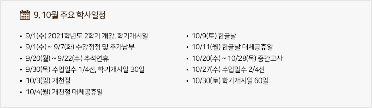 9,10월 주요학사일정
  - 9/1(수) 2021학년도 2학기 개강, 학기개시일
  - 9/1(수) ~ 9/7(화) 수강정정 및 추가납부
  - 9/20(월) ~ 9/22(수) 추석연휴
  - 9/30(목) 수업일수 1/4선, 학기개시일 30일
  - 10/3(일) 개천절
  - 10/4(월) 개천절 대체공휴일
  - 10/9(토) 한글날
  - 10/11(월) 한글날 대체공휴일
  - 10/20(수) ~ 10/28(목) 중간고사
  - 10/27(수) 수업일수 2/4선
  - 10/30(토) 학기개시일 60일
  