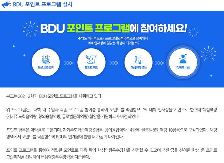 
  BDU 포인트 프로그램 실시

  본교 교무처에서는 2021-2학기  BDU 포인트 프로그램을 시행한다. 
  위 프로그램은,  대학 내 수업과 각종 프로그램 참여를 통하여 포인트를 적립함으로써 대학 인재상을 기반으로 한 3대 핵심역량(자기주도학습역량, 창의융합역량, 글로벌문화역량) 함양을 지원하고자 마련되었다. 
  포인트 항목은 역량별로 구분되며, 자기주도학습역량 9항목, 창의융합역량 14항목, 글로벌문화역량 10항목으로 구성되었다.  해당 영역에서 포인트를 적립할수록 BDU의 인재상에 한발 더 가깝게 다가간다. 
  포인트 프로그램을 통하여 적립된 포인트로 다음 학기 핵심역량우수장학을 신청할 수 있으며, 장학금을 신청한 학생 중 포인트 고순위자를 선발하여 핵심역량우수장학을 지급한다.
  