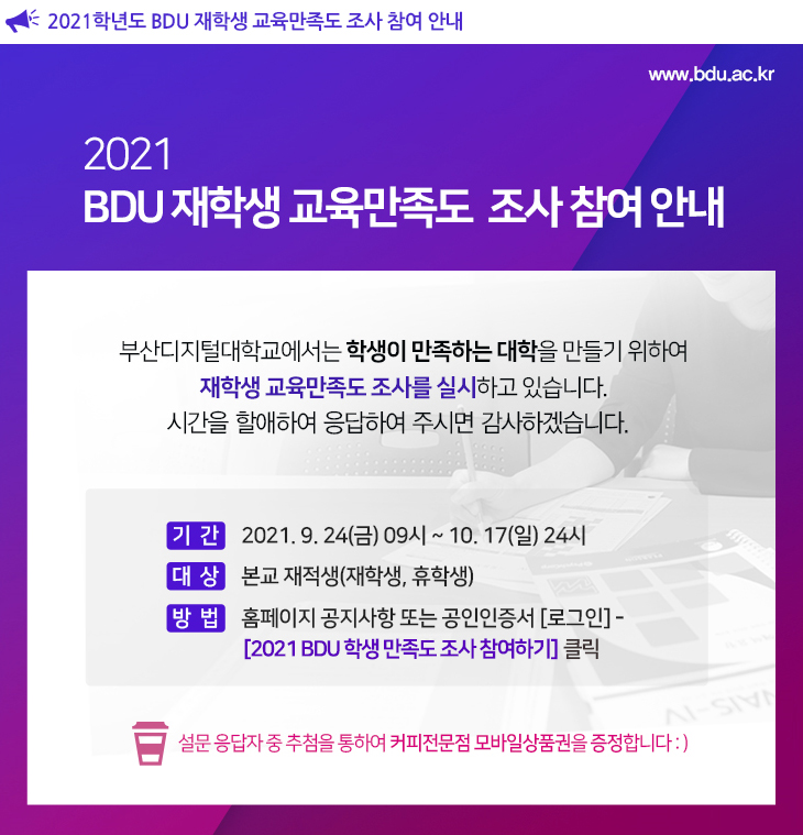 
  2021학년도 BDU 재학생 교육만족도 조사 참여 안내

우리대학교에서는 ‘학생이 만족하는 대학’을 만들기 위하여, 교과학습, 학사제도 및 교육서비스 전반에 대하여 학생 여러분의 만족도 조사를 실시한다.

본 설문을 통해 수집된 자료는 우리 대학의 교육운영에 반영하기 위한 목적으로만 사용되며, 익명으로 처리된다. 

◎ 기 간 : 2021. 09. 24.(금) ~ 10. 17.(일)
◎ 대 상 : 본교 재학생, 휴학생 
◎ 방 법 : 
설문 URL (https://forms.gle/rX4BhPsoME35s8Jf6​) 클릭
또는 LMS 범용공인인증서 로그인–마이페이지 [2021 재학생 교육만족도 조사 참여하기] 클릭

※ 설문 응답자 전원에게 BDU 포인트를 제공하며, 추첨하여 커피전문점 모바일상품권을 증정한다.
   