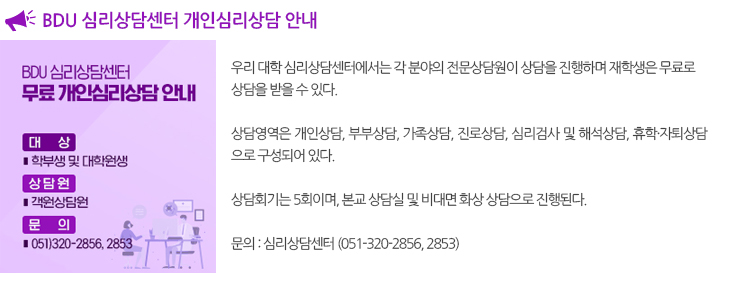 
  BDU 심리상담센터 무료 개인심리상담 안내
  BDU 심리상담센터에서 각 분야 전문상담원이 상담을 진행하오니 
  재학생들의 많은 관심 바랍니다.

  - 대 상 : 학부, 대학원 재학생 및 일반인 
  - 상담영역 : 개인상담 / 부부상담 / 가족상담 / 진로상담 / 심리검사 및 해석상담 / 휴학 및 자퇴상담
  - 상 담 비 : 재학생 연 5회 무료 / 졸업생 21,000원 / 일반인 30,000원 /  해석상담 무료
  - 상담회기 : 5회 진행
  - 상담장소 : 본교 상담실 및 비대면 화상상담
  - 신청방법 : E-mail 접수  bdupcc@bdu.ac.kr
  - 제출서류 : 상담신청서(첨부파일)
  - 상담신청서 양식 다운로드 : 본 게시판 첨부파일
  - 문의전화 : 051)320-2856, 320-2853(평일 오전9시~오후6시/주말 및 공휴일 휴무)
    