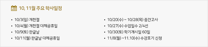 10,11월 주요학사일정
  - 10/3(일) 개천절
  - 10/4(월) 개천절 대체공휴일
  - 10/9(토) 한글날
  - 10/11(월) 한글날 대체공휴일
  - 10/20(수) ~ 10/28(목) 중간고사
  - 10/27(수) 수업일수 2/4선
  - 10/30(토) 학기개시일 60일
  - 11/8(월) ~11.10(수) 수강포기 신청
					