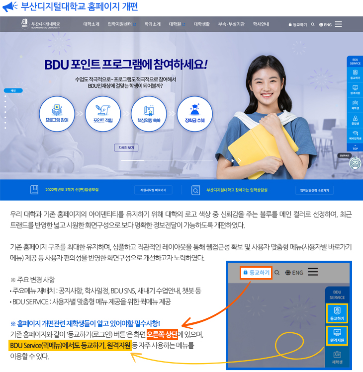 
  부산디지털대학교 홈페이지 개편

  우리 대학과 기존 홈페이지의 아이덴티티를 유지하기 위해 대학의 로고 색상 중 신뢰감을 주는 블루를 메인 컬러로 선정하여, 최근 트랜드를 반영한 넓고 시원한 화면구성으로 보다 명확한 정보전달이 가능하도록 개편 하였습니다.
  기존 홈페이지 구조를 최대한 유지하며, 심플하고 직관적인 레이아웃을 통해 웹접근성 확보 및 사용자 맞춤형 메뉴(사용자별 바로가기 메뉴) 제공 등 사용자 편의성을 반영한 화면구성으로 개선하고자 노력하였습니다.
  주요 변경 사항
  ⁃ 디자인 : 전체화면 사용으로 크고 시원한 구성
  ⁃ 주요메뉴 재배치 : 공지사항, 학사일정, BDU SNS, 새내기 수업안내, 챗봇 등 
  ⁃ BDU SERVICE : 사용자별 맞춤형 메뉴 제공을 위한 퀵메뉴 제공
  앞으로도 우리 대학에 많은 관심 부탁드리며, 더 나은 서비스를 제공할 수 있도록 노력하겠습니다.
  감사합니다.
  