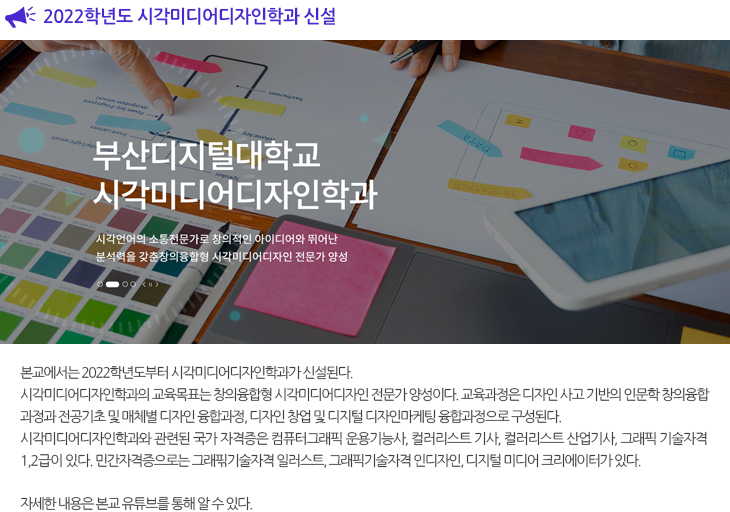 
					  2022학년도 시각미디어디자인 학과 신설

  본교에서는 2022학년도부터 시각미디어디자인학과가 신설된다. 시각미디어디자인학과의 교육목표는 창의융합형 시각미디어디자인 전문가 양성이다. 교육과정은 디자인 사고 기반의 인문학 창의융합과정과 전공기초 및 매체별 디자인 융합과정, 디자인 창업 및 디지털 디자인마케팅 융합과정으로 구성된다.
  시각미디어디자인학과와 관련된 국가자격증은 컴퓨터그래픽 운용기능사, 컬러리스트 기사, 컬러리스트 산업기사, 그래픽 기술자격 1,2급이 있다. 민간자격증으로는 그래픾기술자격 일러스트, 그래픽기술자격 인디자인, 디지털 미디어 크리에이터가 있다. 
  
  자세한 내용은 본교 유튜브를 통해 알 수 있다.

   