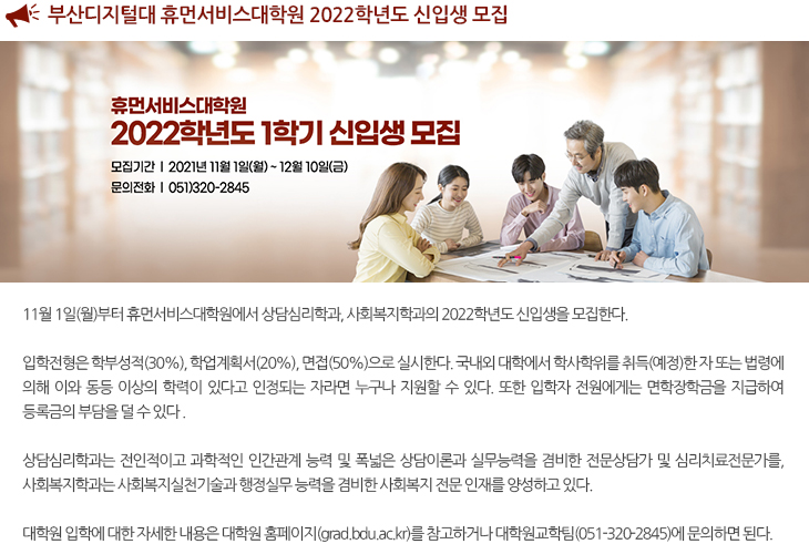 
  부산디지털대 휴먼서비스대학원 2022학년도 신입생 모집
  
  입학전형은 학부성적(30%), 학업계획서(20%), 면접(50%)으로 실시한다. 국내외 대학에서 학사학위를 취득(예정)한 자 또는 법령에 의해 이와 동등 이상의 학력이 있다고 인정되는 자라면 누구나 지원할 수 있다. 또한 입학자 전원에게는 면학장학금을 지급하여 등록금의 부담을 덜 수 있다 
  상담심리학과는 전인적이고 과학적인 인간관계 능력 및 폭넓은 상담이론과 실무능력을 겸비한 전문상담가 및 심리치료전문가를, 사회복지학과는 사회복지실천기술과 행정실무 능력을 겸비한 사회복지 전문 인재를 양성하고 있다. 
  대학원 입학에 대한 자세한 내용은 대학원 홈페이지(grad.bdu.ac.kr)를 참고하거나 대학원교학팀(051-320-2845)에 문의하면 된다.
  