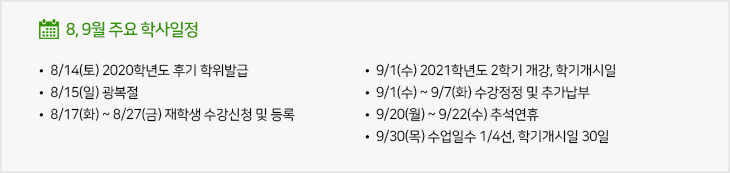 8,9월 주요학사일정
  - 8/14(토) 2020학년도 후기 학위발급
  - 8/15(일) 광복절
  - 8/17(화) ~ 8/27(금) 재학생 수강신청 및 등록
  - 9/1(수) 2021학년도 2학기 개강, 학기개시일
  - 9/1(수) ~ 9/7(화) 수강정정 및 추가납부
  - 9/20(월) ~ 9/22(수) 추석연휴
  - 9/30(목) 수업일수 1/4선, 학기개시일 30일
  