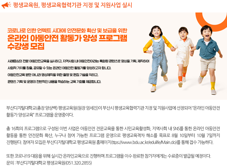 
  부산디지털대 평생교육원, 평생교육협력기관 지정 및 지원사업 “온라인 아동안전 활동가 양성교육” 프로그램 실시

  사례중심의 전문 아동안전교육을 실시하고, 지역사회 내 아동안전이라는 특화된 콘텐츠로 영상을 기획, 제작하여
  사회적 가치를 창출, 공유할 수 있는 온라인 아동안전 활동가를 양성하고자 합니다.
  아동안전교육 뿐만 아니라 영상제작을 위한 촬영 및 편집 기술을 익히고,
  콘텐츠 기획 및 운영의 전반적인 내용을 학습하는 교육 기회를 제공합니다.

  부산디지털대학교(총장 양상백) 평생교육원(원장 엄세진)이 부산시 평생교육협력기관 지정 및 지원사업에 선정되어 “온라인 아동안전 활동가 양성교육” 프로그램을 운영중이다. 
  총 16회의 프로그램으로 구성된 이번 사업은 아동안전 전문교육을 통한 시민교육활성화, 지역사회 내 SNS를 통한 온라인 아동안전 활동을 통한 안전문화 확산, 누구나 참여 가능한 프로그램 운영으로 평생교육격차 해소를 목표로 8월 10일부터 10월 7일까지 진행된다. 참여자 모집은 부산디지털대학교 평생교육원 홈페이지

  https://www.bdu.ac.kr/edulife/Main.do를 통해 접수 가능하다. 
  또한 코로나19 대응을 위해 실시간 온라인교육으로 진행하며 프로그램을 이수 완료한 참가자에게는 수료증이 발급될 예정이다. 
  문의 : 부산디지털대학교 평생교육원(051.320.2855)
  