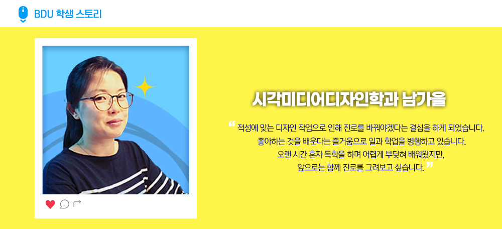 BDU 학생 스토리. 시각미디어디자인학과 남가을 . 적성에 맞는 디자인 작업으로 인해 진로를 바꿔야겠다는 결심을 하게 되었습니다. 좋아하는 것을 배운다는 즐거움으로 일과 학업을 병행하고 있습니다. 오랜 시간 혼자 독학을 하며 어렵게 부딪혀 배워왔지만, 앞으로는 함께 진로를 그려보고 싶습니다. 