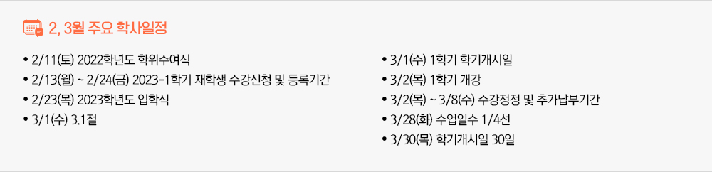 2월, 3월 주요 학사일정 - 2/11(토) 2022학년도 학위수여식 - 2/13(월) ~ 2/24(금) 2023-1학기 재학생 수강신청 및 등록기간 - 2/23(목) 2023학년도 입학식 - 3/1(수) 3.1절 - 3/1(수) 1학기학기개시일 - 3/2(목) 1학기 개강 - 3/2(목) ~ 3/8(수) 수강정정및추가납부기간 - 3/28(화) 수업일수1/4선 - 3/30(목) 학기개시일 30일