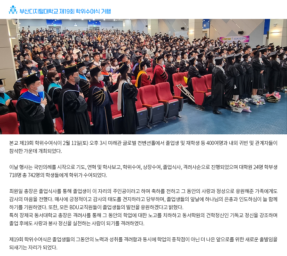 부산디지털대학교 제19회 학위수여식 거행. 본교 제19회 학위수여식이 2월 11일(토) 오후 3시 미래관 글로벌 컨벤션홀에서 졸업생 및 재학생 등 400여명과 내외 귀빈 및 관계자들이 참석한 가운데 개최되었다. 이날 행사는 국민의례를 시작으로 기도, 연혁 및 학사보고, 학위수여, 상장수여, 졸업식사, 격려사순으로 진행되었으며 대학원 24명 학부생 718명 총 742명의 학생들에게 학위가 수여되었다. 최원일 총장은 졸업식사를 통해 졸업생이 이 자리의 주인공이라고 하며 축하를 전하고 그 동안의 사랑과 정성으로 응원해준 가족에게도 감사의 마음을 전했다. 매사에 긍정적이고 감사의 태도를 견지하라고 당부하며, 졸업생들의 앞날에 하나님의 은총과 인도하심이 늘 함께 하기를 기원하였다. 또한, 모든 BDU교직원들이 졸업생들의 발전을 응원하겠다고 밝혔다. 특히 장제국 동서대학교 총장은 격려사를 통해 그 동안의 학업에 대한 노고를 치하하고 동서학원의 건학정신인 기독교 정신을 강조하며 졸업 후에도 사랑과 봉사 정신을 실천하는 사람이 되기를 격려하였다. 제19회 학위수여식은 졸업생들의 그동안의 노력과 성취를 격려함과 동시에 학업의 종착점이 아닌 더 나은 앞으로를 위한 새로운 출발임을 되새기는 자리가 되었다.