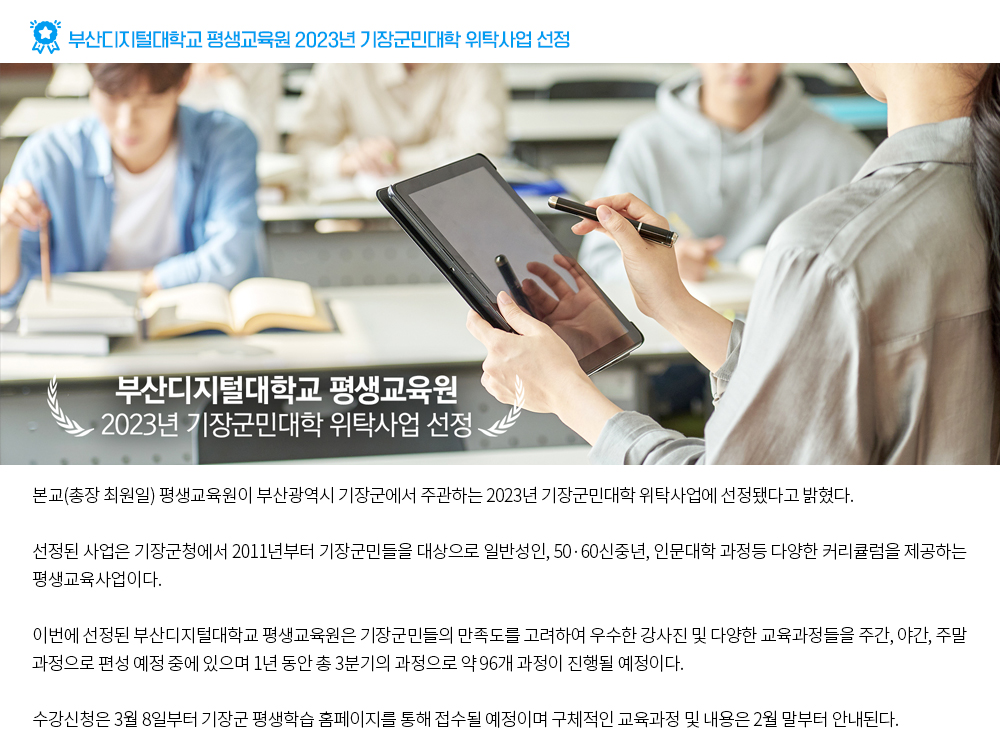 부산디지털대학교 평생교육원 2023년 기장군민대학 위탁사업 선정. 부산디지털대학교 평생교육원 2023 기장군민대학 위탁사업 선정. 본교(총장 최원일) 평생교육원이 부산광역시 기장군에서 주관하는 2023년 기장군민대학 위탁사업에 선정됐다고 밝혔다. 선정된 사업은 기장군청에서 2011년부터 기장군민들을 대상으로 일반성인, 50·60신중년, 인문대학 과정등 다양한 커리큘럼을 제공하는 평생교육사업이다. 이번에 선정된 부산디지털대학교 평생교육원은 기장군민들의 만족도를 고려하여 우수한 강사진 및 다양한 교육과정들을 주간, 야간, 주말 과정으로 편성 예정 중에 있으며 1년 동안 총 3분기의 과정으로 약 96개 과정이 진행될 예정이다. 수강신청은 3월 8일부터 기장군 평생학습 홈페이지를 통해 접수될 예정이며 구체적인 교육과정 및 내용은 2월 말부터 안내된다.