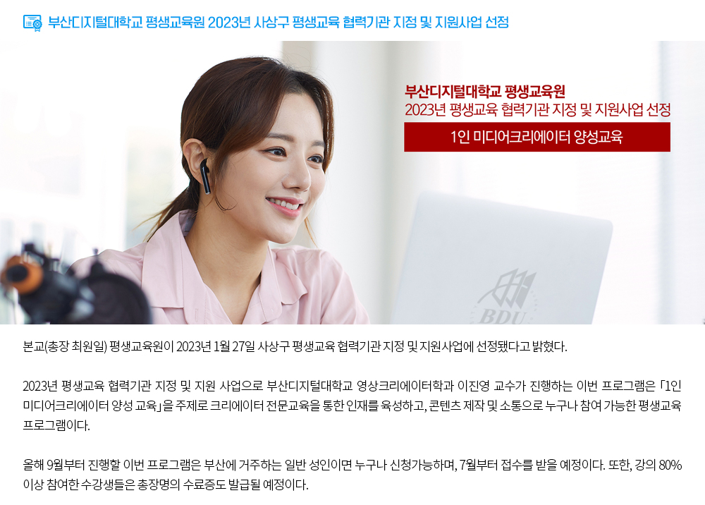 부산디지털대학교 평생교육원 2023년 평생교육 협력기관 지정 및 지원사업 선정. 부산디지털대학교 평생교육원 2023년 평생교육 협력기관 지정 및 지원사업 선정, 1인 미디어크리에이터 양성교육. 본교(총장 최원일) 평생교육원이 2023년 1월 27일 사상구 평생교육 협력기관 지정 및 지원사업에 선정됐다고 밝혔다. 2023년 평생교육 협력기관 지정 및 지원 사업으로 부산디지털대학교 영상크리에이터학과 이진영 교수가 진행하는 이번 프로그램은 「1인 미디어크리에이터 양성 교육」을 주제로 크리에이터 전문교육을 통한 인재를 육성하고, 콘텐츠 제작 및 소통으로 누구나 참여 가능한 평생교육 프로그램이다. 올해 9월부터 진행할 이번 프로그램은 부산에 거주하는 일반 성인이면 누구나 신청가능하며, 7월부터 접수를 받을 예정이다. 또한, 강의 80%이상 참여한 수강생들은 총장명의 수료증도 발급될 예정이다. 