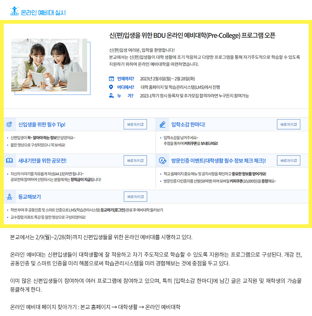 온라인 예비대 실시. 신(편)입생을 위한 BDU 온라인 예비대학(Pre-College) 프로그램 오픈. 신(편)입생 여러분, 입학을 환영합니다! 본교에서는 신(편)입생들이 대학 생활에 조기 적응하고 다양한 프로그램을 통해 자기주도적으로 학습할 수 있도록 지원하기 위하여 온라인 예비대학을 마련하였습니다. 언제까지? 2023년 2월 6일(월) ~ 2월 28일(화), 어디에서? 대학 홈페이지 및 학습관리시스템(LMS)에서 진행, 누가? 2023-1학기 정시 등록자 및 추가모집 합격자라면 누구든지 참여가능. 신입생을 위한 필수 Tip! 바로가기, 신편입생이 꼭~ 알아야 하는 정보만 담았어요~ 짧은 영상으로 구성되었으니 꼭 보세요! 입학소감 한마디! 바로가기, 입학소감을 남겨주세요~ 추첨을 통하여 커피쿠폰을 보내드려요! 새내기만을 위한 공모전! 바로가기, 자신의 이야기를 자유롭게 작성(A4 1장)하면 됩니다~ 공모전에 참여하여 선정되시는 분들에게는 장학금이 지급됩니다! 방문인증 이벤트(대학생활 필수 정보 체크 체크)! 바로가기, 학교 홈페이지 중요 메뉴 및 공지사항을 확인하고 중요한 정보를 얻어가요! 방문인증 다인증자를 선발(50여명) 하여 모바일 커피쿠폰(10,000원)을 증정해요~ 등교해보기 바로가기, 학번 부여 후 공동인증 및 스마트 인증으로 LMS(학습관리시스템) 등교하기(로그인) 완료 후 예비대학 둘러보기, 교수칼럼 리포트 특강 등 알찬 영상으로 구성되었어요! 본교에서는 2/9(월)~2/28(화)까지 신편입생들을 위한 온라인 예비대를 시행하고 있다. 온라인 예비대는 신편입생들이 대학생활에 잘 적응하고 자기 주도적으로 학습할 수 있도록 지원하는 프로그램으로 구성된다. 개강 전, 공동인증 및 스마트 인증을 미리 해봄으로써 학습관리시스템을 미리 경험해보는 것에 중점을 두고 있다. 이미 많은 신편입생들이 참여하고 여러 프로그램에 참여하고 있으며, 특히 [입학소감 한마디]에 남긴 글은 교직원 및 재학생의 가슴을 뭉클하게 한다. 온라인 예비대 찾아가기 : 본교 홈페이지 - 대학생활 - 온라인 예비대학 