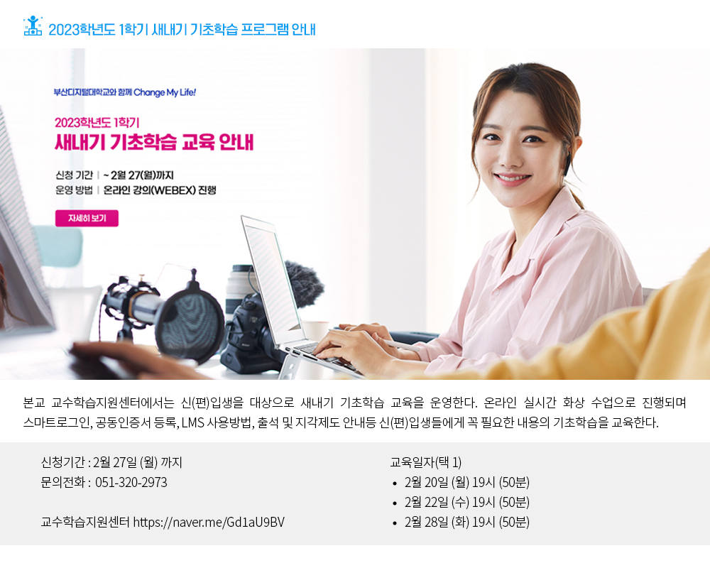 2023학년도 1학기 새내기 기초학습 프로그램 안내. 부산디지털대학교와 함께 Change my life! 2023학년도 1학기 새내기 기초학습 교육안내. 신청기간: ~2월 27(월)까지, 운영방법: 온라인 강의(WEBEX) 진행, 자세히보기 버튼, 본교 교수학습지원센터에서는 신(편)입생을 대상으로 새내기 기초학습 교육을 운영한다. 신청기간: 2월 27일(월)까지, 문의전화 : 051-320-2973, 교수학습지원센터: https://naver.me/Gd1aU9BV, 교육일자(택 1) -2월20일(월)19시(50분) -2월22일(수)19시(50분) -2월28일(화)19시(50분)
