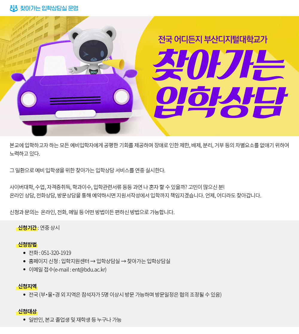 찾아가는 입학상담실 운영. 전국 어디든지 부산디지털대학교가 찾아가는 입학상담. 본교에 입학하고자 하는 모든 예비입학자에게 공평한 기회를 제공하며 장애로 인한 제한, 배제, 분리, 거부 등의 차별요소를 없애기 위하여 노력하고 있다. 그 일환으로 예비 입학생을 위한 찾아가는 입학상담 서비스를 연중 실시한다. 사이버대학, 수업, 자격증취득, 학과이수, 입학관련서류 등등 과연 나 혼자 할 수 있을까?고민이 많으신 분! 온라인 상담, 전화상담, 방문상담을 통해 예약하시면 지원서작성에서 입학까지 책임지겠습니다. 언제, 어디라도 찾아갑니다. 신청과 문의는 온라인, 전화, 메일 등 어떤 방법이든 편하신 방법으로 가능합니다. 신청기간: 연중 상시, 신청방법: 전화:051-320-1919, 홈페이지 신청: 입학지원센터->입학상담실->찾아가는 입학상담실, 이메일 접수(e-mail: ent@bdu.ac.kr). 신청지역: 전국(부・울・경 외 지역은 참석자가 5명 이상시 방문 가능하며 방문일정은 협의 조정될 수 있음). 신청대상: 일반인, 본교 졸업생 및 재학생 등 누구나 가능