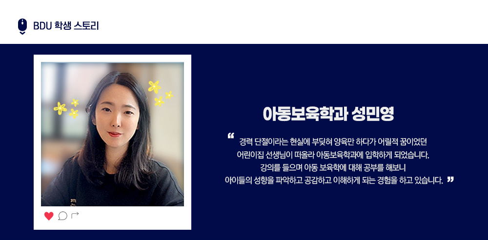 BDU 학생 스토리. 아동보육학과 성민영. 경력 단절이라는 현실에 부딪혀 양육만 하다가 어릴적 꿈이었던 어린이집 선생님이 떠올라 아동보육학과에 입학하게 되었습니다. 강의를 들으며 아동 보육학에 대해 공부를 해보니 아이들의 성향을 파악하고 공감하고 이해하게 되는 경험을 하고 있습니다.