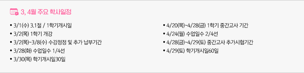 3월, 4월 주요학사일정 - 3/1(수) 3.1절 / 1학기개시일 - 3/2(목) 1학기 개강 - 3/2(목)~3/8(수) 수강정정 및 추가 납부기간 - 3/28(화) 수업일수 1/4선 - 3/30(목) 학기개시일30일 - 4/20(목)~4/28(금) 1학기 중간고사 기간 - 4/24(월) 수업일수 2/4선 - 4/28(금)~4/29(토) 중간고사 추가시험기간 - 4/29(토) 학기개시일60일