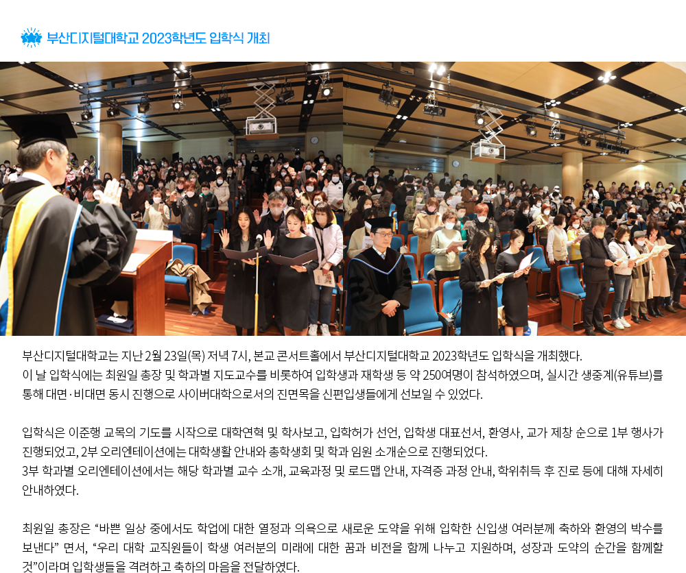 부산디지털대학교 2023학년도 입학식 개최. 부산디지털대학교는 지난 2월 23일(목) 저녁 7시, 본교 콘서트홀에서 부산디지털대학교 2023학년도 입학식을 개최했다. 이 날 입학식에는 최원일 총장 및 학과별 지도교수를 비롯하여 입학생과 재학생 등 약 250여명이 참석하였으며, 실시간 생중계(유튜브)를 통해 대면·비대면 동시 진행으로 사이버대학으로서의 진면목을 신편입생들에게 선보일 수 있었다. 입학식은 이준행 교목의 기도를 시작으로 대학연혁 및 학사보고, 입학허가 선언, 입학생 대표선서, 환영사, 교가 제창 순으로 1부 행사가 진행되었고, 2부 오리엔테이션에는 대학생활 안내와 총학생회 및 학과 임원 소개순으로 진행되었다. 3부 학과별 오리엔테이션에서는 해당 학과별 교수 소개, 교육과정 및 로드맵 안내, 자격증 과정 안내, 학위취득 후 진로 등에 대해 자세히 안내하였다. 최원일 총장은 “바쁜 일상 중에서도 학업에 대한 열정과 의욕으로 새로운 도약을 위해 입학한 신입생 여러분께 축하와 환영의 박수를 보낸다” 면서, “우리 대학 교직원들이 학생 여러분의 미래에 대한 꿈과 비전을 함께 나누고 지원하며, 성장과 도약의 순간을 함께할 것”이라며 입학생들을 격려하고 축하의 마음을 전달하였다. 