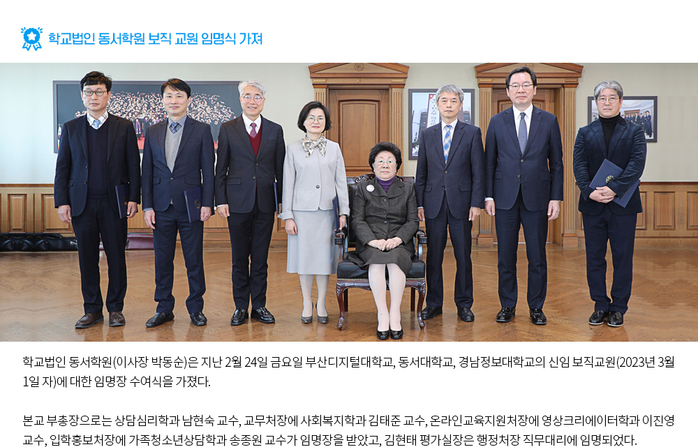 학교법인 동서학원 보직 교원 임명식 가져. 학교법인 동서학원(이사장 박동순)은 지난 2월 24일 금요일 부산디지털대학교, 동서대학교, 경남정보대학교의 신임 보직교원(2023년 3월 1일 자)에 대한 임명장 수여식을 가졌다. 본교 부총장으로는 상담심리학과 남현숙 교수, 교무처장에 사회복지학과 김태준 교수, 온라인교육지원처장에 영상크리에이터학과 이진영 교수, 입학홍보처장에 가족청소년상담학과 송종원 교수가 임명장을 받았고, 김현태 평가실장은 행정처장 직무대리에 임명되었다.