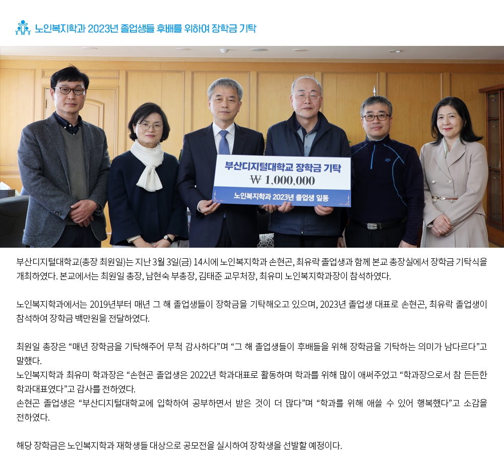 노인복지학과 2023년 졸업생들 후배를 위하여 장학금 기탁. 부산디지털대학교(총장 최원일)는 지난 3월 3일(금) 14시에 노인복지학과 손현곤, 최유락 졸업생과 함께 본교 총장실에서 장학금 기탁식을 개최하였다. 본교에서는 최원일 총장, 남현숙 부총장, 김태준 교무처장, 최유미 노인복지학과장이 참석하였다. 노인복지학과에서는 2019년부터 매년 그 해 졸업생들이 장학금을 기탁해오고 있으며, 2023년 졸업생 대표로 손현곤, 최유락 졸업생이 참석하여 장학금 백만원을 전달하였다. 최원일 총장은 “매년 장학금을 기탁해주어 무척 감사하다”며 “그 해 졸업생들이 후배들을 위해 장학금을 기탁하는 의미가 남다르다”고 말했다. 노인복지학과 최유미 학과장은 “손현곤 졸업생은 2022년 학과대표로 활동하며 학과를 위해 많이 애써주었고 “학과장으로서 참 든든한 학과대표였다”고 감사를 전하였다. 손현곤 졸업생은 “부산디지털대학교에 입학하여 공부하면서 받은 것이 더 많다”며 “학과를 위해 애쓸 수 있어 행복했다”고 소감을 전하였다. 해당 장학금은 노인복지학과 재학생들 대상으로 공모전을 실시하여 장학생을 선발할 예정이다. 