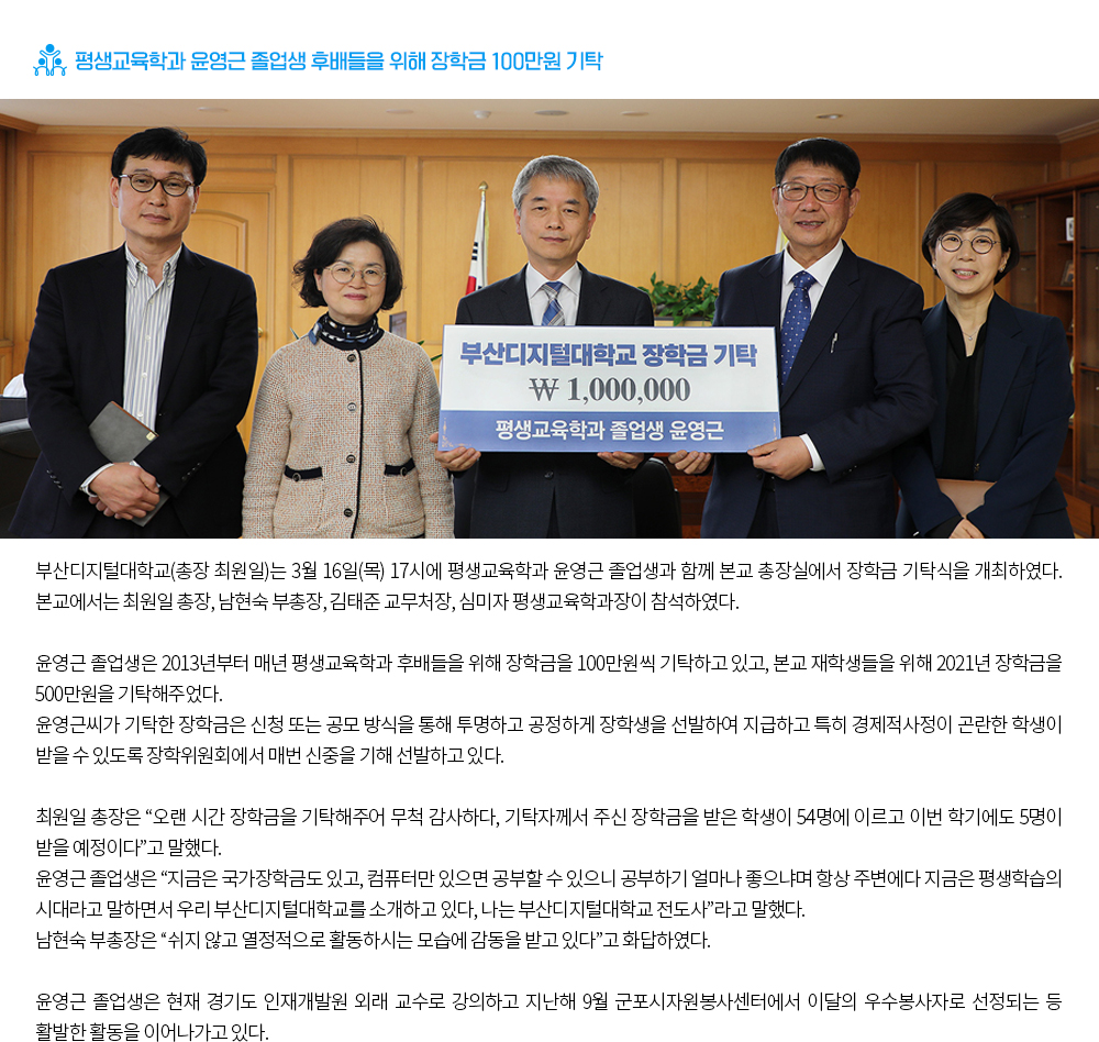 평생교육학과 윤영근 졸업생 후배들을 위해 장학금 100만원 기탁. 부산디지털대학교(총장 최원일)는 3월 16일(목) 17시에 평생교육학과 윤영근 졸업생과 함께 본교 총장실에서 장학금 기탁식을 개최하였다. 본교에서는 최원일 총장, 남현숙 부총장, 김태준 교무처장, 심미자 평생교육학과장이 참석하였다. 윤영근 졸업생은 2013년부터 매년 평생교육학과 후배들을 위해 장학금을 100만원씩 기탁하고 있고, 본교 재학생들을 위해 2021년 장학금을 500만원을 기탁해주었다. 윤영근씨가 기탁한 장학금은 신청 또는 공모 방식을 통해 투명하고 공정하게 장학생을 선발하여 지급하고 특히 경제적사정이 곤란한 학생이 받을 수 있도록 장학위원회에서 매번 신중을 기해 선발하고 있다. 최원일 총장은 “오랜 시간 장학금을 기탁해주어 무척 감사하다, 기탁자께서 주신 장학금을 받은 학생이 54명에 이르고 이번 학기에도 5명이 받을 예정이다”고 말했다. 윤영근 졸업생은 “지금은 국가장학금도 있고, 컴퓨터만 있으면 공부할 수 있으니 공부하기 얼마나 좋으냐며 항상 주변에다 지금은 평생학습의 시대라고 말하면서 우리 부산디지털대학교를 소개하고 있다, 나는 부산디지털대학교 전도사”라고 말했다. 남현숙 부총장은 “쉬지 않고 열정적으로 활동하시는 모습에 감동을 받고 있다”고 화답하였다. 윤영근 졸업생은 현재 경기도 인재개발원 외래 교수로 강의하고 지난해 9월 군포시자원봉사센터에서 이달의 우수봉사자로 선정되는 등 활발한 활동을 이어나가고 있다. 