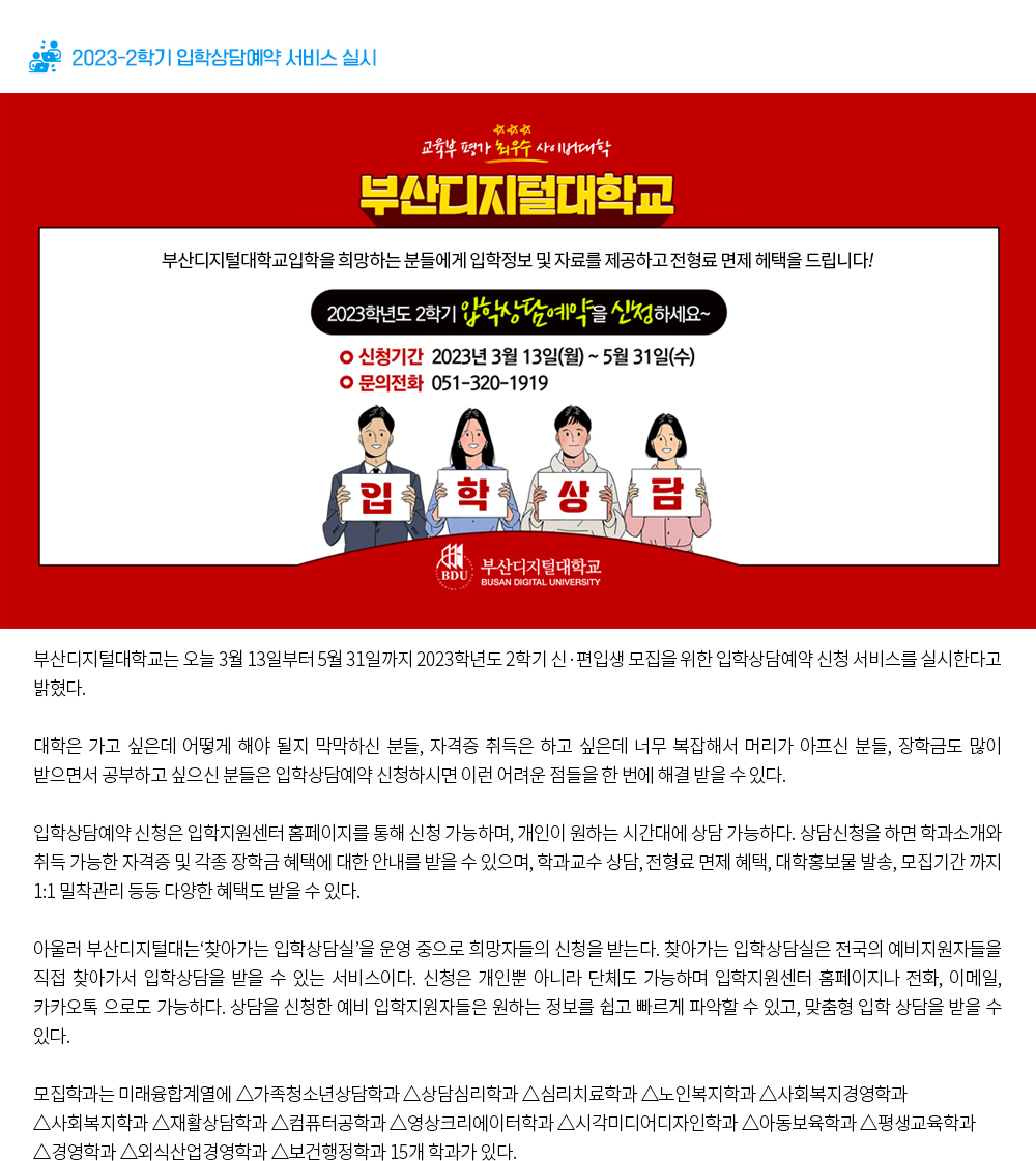 2023-2학기 입학상담예약 서비스 실시. 교육부 평가 최우수 사이버대학 부산디지털대학교. 부산디지털대학교입학을 희망하는 분들에게 입학정보 및 자료를 제공하고 전형료 면제 혜택을 드립니다! 2023학년도 2학기 입학상담예약을 신청하세요~. 신청기간: 2023년 3월 13일(월) ~ 5월 31일(수), 문의전화: 051-320-1919. 부산디지털대학교(BUSAN DIGITAL UNIVERSITY). 부산디지털대학교는 오늘 3월 13일부터 5월 31일까지 2023학년도 2학기 신·편입생 모집을 위한 입학상담예약 신청 서비스를 실시한다고 밝혔다. 대학은 가고 싶은데 어떻게 해야 될지 막막하신 분들, 자격증 취득은 하고 싶은데 너무 복잡해서 머리가 아프신 분들, 장학금도 많이 받으면서 공부하고 싶으신 분들은 입학상담예약 신청하시면 이런 어려운 점들을 한 번에 해결 받을 수 있다. 입학상담예약 신청은 입학지원센터 홈페이지를 통해 신청 가능하며, 개인이 원하는 시간대에 상담 가능하다. 상담신청을 하면 학과소개와 취득 가능한 자격증 및 각종 장학금 혜택에 대한 안내를 받을 수 있으며, 학과교수 상담, 전형료 면제 혜택, 대학홍보물 발송, 모집기간 까지 1:1 밀착관리 등등 다양한 혜택도 받을 수 있다. 아울러 부산디지털대는‘찾아가는 입학상담실’을 운영 중으로 희망자들의 신청을 받는다. 찾아가는 입학상담실은 전국의 예비지원자들을 직접 찾아가서 입학상담을 받을 수 있는 서비스이다. 신청은 개인뿐 아니라 단체도 가능하며 입학지원센터 홈페이지나 전화, 이메일, 카카오톡 으로도 가능하다. 상담을 신청한 예비 입학지원자들은 원하는 정보를 쉽고 빠르게 파악할 수 있고, 맞춤형 입학 상담을 받을 수 있다. 모집학과는 미래융합계열에 △가족청소년상담학과 △상담심리학과 △심리치료학과 △노인복지학과 △사회복지경영학과 △사회복지학과 △재활상담학과 △컴퓨터공학과 △영상크리에이터학과 △시각미 디어디자인학과 △아동보육학과 △평생교육학과 △경영학과 △외식산업경영학과 △보건행정학과 15개 학과가 있다. 