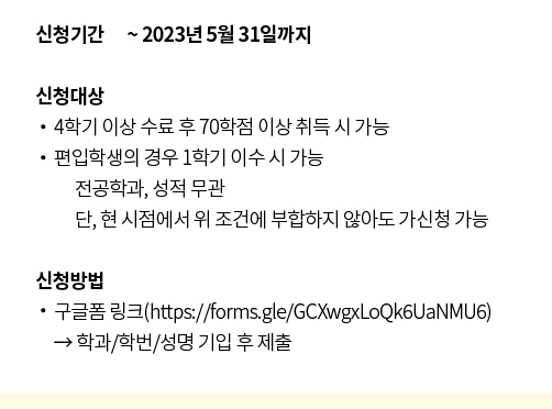 신청기간 ~ 2023년 5월 31일까지, 신청대상: - 4학기 이상 수료 후 70학점 이상 취득 시 가능, - 편입학생의 경우 1학기 이수 시 가능 - 전공학과, 성적 무관 *단, 현 시점에서 위 조건에 부합하지 않아도 가신청 가능. 신청방법: 구글폼 링크(https://forms.gle/GCXwgxLoQk6UaNMU6) -> 학과/학번/성명 기입 후 제출.