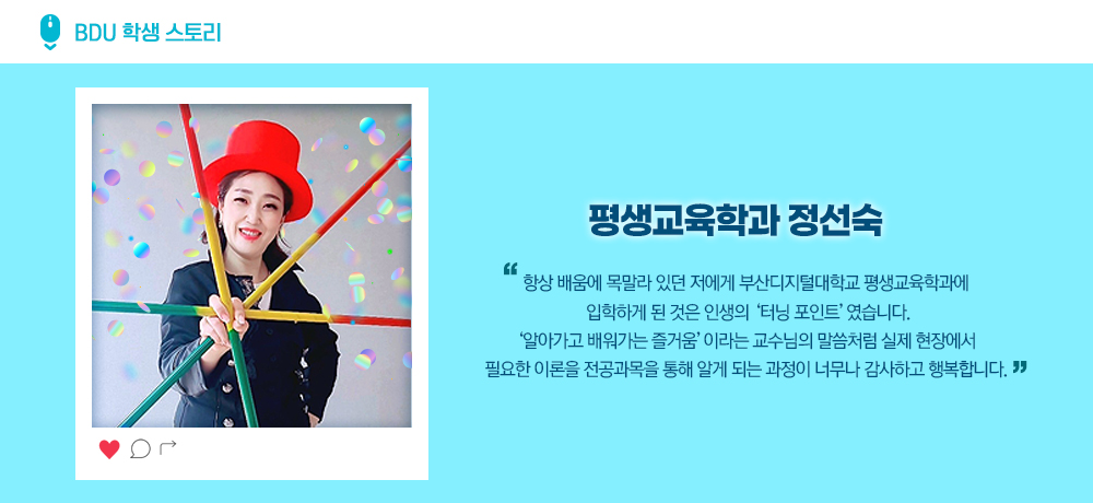 BDU 학생스토리. 평생교육학과 정선숙. 항상 배움에 목말라 있던 저에게 부산디지털대학교 평생교육학과에 입학하게 된 것은 인생의 '터닝 포인트' 였습니다. '알아가고 배워가는 즐거움'이라는 교수님의 말씀처럼 실제 현장에서 필요한 이론을 전공과목을 통해 알게 되는 과정이 너무나 감사하고 행복합니다.