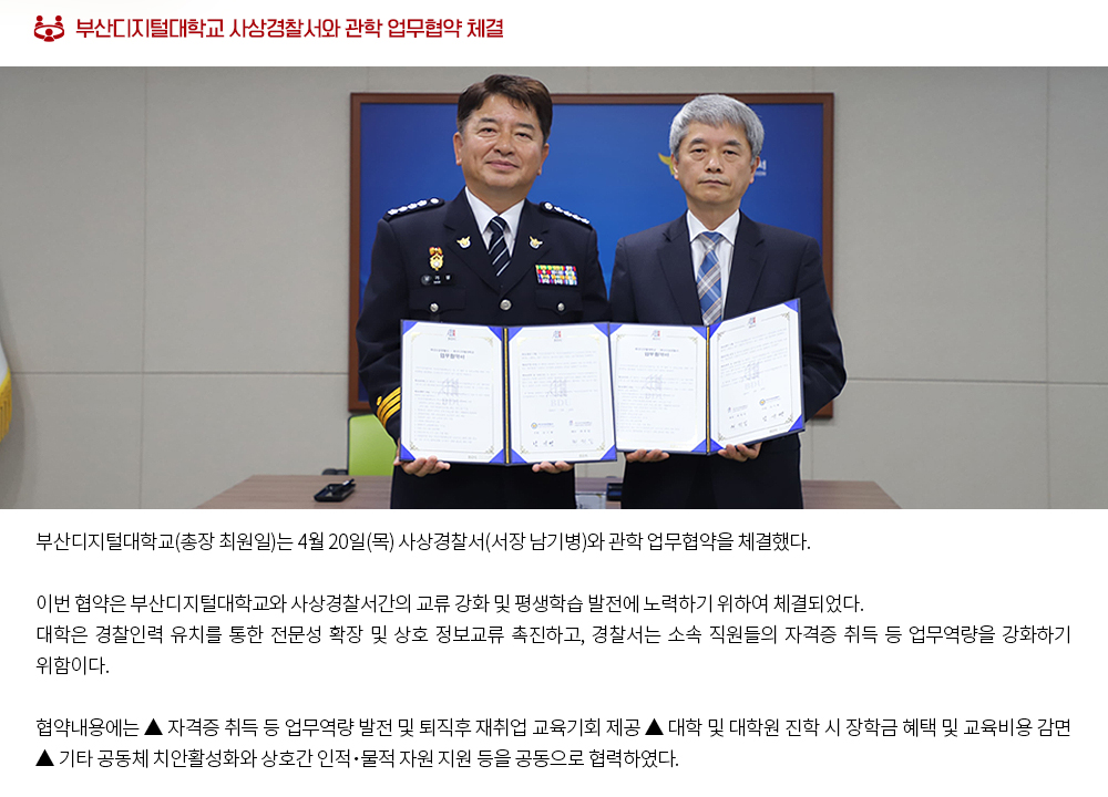 부산디지털대학교 사상경찰서와 관학 업무협약 체결. 부산디지털대학교(총장 최원일)는 4월 20일(목) 사상경찰서(서장 남기병)와 관학 업무협약을 체결했다. 이번 협약은 부산디지털대학교와 사상경찰서간의 교류 강화 및 평생학습 발전에 노력하기 위하여 체결되었다. 대학은 경찰인력 유치를 통한 전문성 확장 및 상호 정보교류 촉진하고, 경찰서는 소속 직원들의 자격증 취득 등 업무역량을 강화하기 위함이다. 협약내용에는 ▲ 자격증 취득 등 업무역량 발전 및 퇴직후 재취업 교육기회 제공 ▲ 대학 및 대학원 진학 시 장학금 혜택 및 교육비용 감면 ▲ 기타 공동체 치안활성화와 상호간 인적․물적 자원 지원 등을 공동으로 협력하였다. 