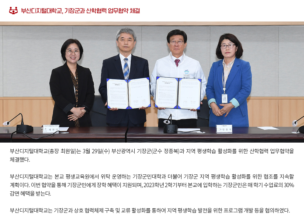 부산디지털대학교, 기장군과 산학협력 업무협약 체결. 부산디지털대학교(총장 최원일)는 3월 29일(수) 부산광역시 기장군(군수 정종복)과 지역 평생학습 활성화를 위한 산학협력 업무협약을 체결했다. 부산디지털대학교는 본교 평생교육원에서 위탁 운영하는 기장군민대학과 더불어 기장군 지역 평생학습 활성화를 위한 협조를 지속할 계획이다. 이번 협약을 통해 기장군민에게 장학 혜택이 지원되며, 2023학년 2학기부터 본교에 입학하는 기장군민은 매 학기 수업료의 30% 감면 혜택을 받는다. 부산디지털대학교는 기장군과 상호 협력체제 구축 및 교류 활성화를 통하여 지역 평생학습 발전을 위한 프로그램 개발 등을 협의하였다. 