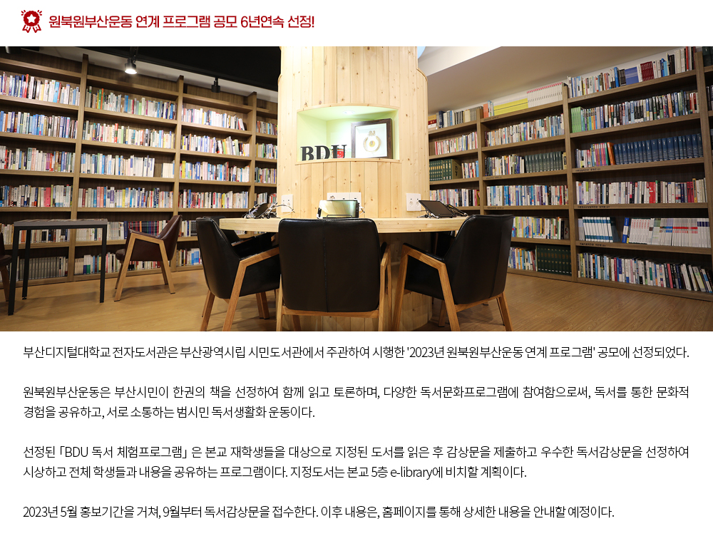 원북원부산운동 연계 프로그램 공모 6년연속 선정!. 부산디지털대학교 전자도서관은 부산광역시립 시민도서관에서 주관하여 시행한 '2023년 원북원부산운동 연계 프로그램' 공모에 선정되었다. 원북원부산운동은 부산시민이 한권의 책을 선정하여 함께 읽고 토론하며, 다양한 독서문화프로그램에 참여함으로써, 독서를 통한 문화적 경험을 공유하고, 서로 소통하는 범시민 독서생활화 운동이다. 선정된 「BDU 독서 체험프로그램」 은 본교 재학생들을 대상으로 지정된 도서를 읽은 후 감상문을 제출하고 우수한 독서감상문을 선정하여 시상하고 전체 학생들과 내용을 공유하는 프로그램이다. 지정도서는 본교 5층 e-library에 비치할 계획이다. 2023년 5월 홍보기간을 거쳐, 9월부터 독서감상문을 접수한다. 이후 내용은, 홈페이지를 통해 상세한 내용을 안내할 예정이다. 