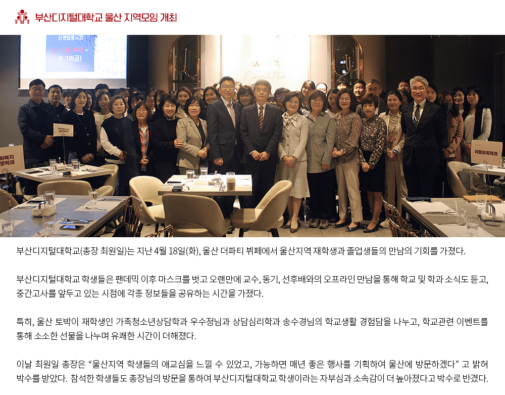 부산디지털대학교 울산 지역모임 개최. 부산디지털대학교 학생들은 팬데믹 이후 마스크를 벗고 오랜만에 교수, 동기, 선후배와의 오프라인 만남을 통해 학교 및 학과 소식도 듣고, 중간고사를 앞두고 있는 시점에 각종 정보들을 공유하는 시간을 가졌다. 특히, 울산 토박이 재학생인 가족청소년상담학과 우수정님과 상담심리학과 송수경님의 학교생활 경험담을 나누고, 학교관련 이벤트를 통해 소소한 선물을 나누며 유쾌한 시간이 더해졌다. 이날 최원일 총장은 “울산지역 학생들의 애교심을 느낄 수 있었고, 가능하면 매년 좋은 행사를 기획하여 울산에 방문하겠다” 고 밝혀 박수를 받았다. 참석한 학생들도 총장님의 방문을 통하여 부산디지털대학교 학생이라는 자부심과 소속감이 더 높아졌다고 박수로 반겼다. 