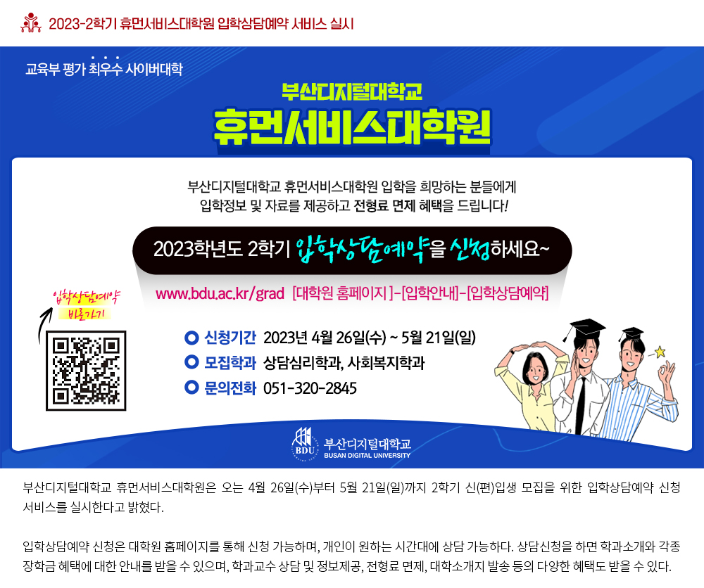 2023-2학기 휴먼서비스대학원 입학상담예약 서비스 실시. 교육부 평가 최우수 사이버대학 부산디지털대학교 휴먼서비스대학원. 부산디지털대학교 휴먼서비스대학원 입학을 희망하는 분들에게 입학정보 및 자료를 제공하고 전형료 면제 혜택을 드립니다! 2023학년도 2학기 입학상단예약을 신청하세요~. www.bdu.ac.kr/grad [대학원 홈페이지]-[입학안내]-[입학상담예약]. 신청기간: 2023년 4월 26일(수) ~ 5월 21일(일), 모집학과: 상담심리학과, 사회복지학과, 문의전화: 051-320-2845, qr코드 입학상담예약 바로가기, 부산디지털대학교(BUSAN DIGITAL UNIVERSITY). 부산디지털대학교 휴먼서비스대학원은 오는 4월 26일(수)부터 5월 21일(일)까지 2학기 신(편)입생 모집을 위한 입학상담예약 신청 서비스를 실시한다고 밝혔다. 입학상담예약 신청은 대학원 홈페이지를 통해 신청 가능하며, 개인이 원하는 시간대에 상담 가능하다. 상담신청을 하면 학과소개와 각종 장학금 혜택에 대한 안내를 받을 수 있으며, 학과교수 상담 및 정보제공, 전형료 면제, 대학소개지 발송 등의 다양한 혜택도 받을 수 있다. 