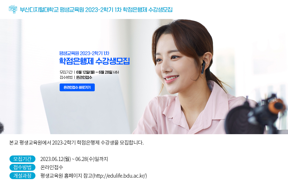 부산디지털대학교 평생교육원 2023-2학기 1차 학점은행제 수강생모집. 평생교육원 2023-2학기 1차 학점은행제 수강생모집. 모집기간 : 2023.06.12(월)~06.28(수)일까지, 접수방법 : 온라인접수, 온라인접수 바로가기 버튼. 본교 평생교육원에서 2023-2학기 학점은행제 수강생을 모집합니다. 모집기간 : 2023.06.12(월)~06.28(수)일까지 접수방법 : 온라인접수 개설과정 : 평생교육원 홈페이지 참고(http://edulife.bdu.ac.kr/) 