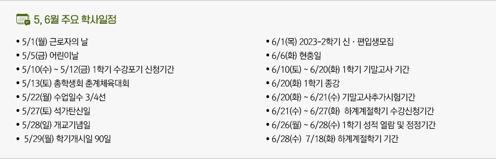5, 6월 주요 학사일정 ● 5/1(월) 근로자의 날 ● 5/5(금) 어린이날 ● 5/10(수) ~ 5/12(금) 1학기 수강포기 신청기간 ● 5/13(토) 총학생회 춘계체육대회 ● 5/22(월) 수업일수 3/4선 ● 5/27(토) 석가탄신일 ● 5/28(일) 개교기념일 ● 5/29(월) 학기개시일 90일 ● 6/1(목) 2023-2학기 신·편입생모집 ● 6/6(화) 현충일 ● 6/10(토) ~ 6/20(화) 1학기 기말고사 기간 ● 6/20(화) 1학기 종강 ● 6/20(화) ~ 6/21(수) 기말고사추가시험기간 ● 6/21(수) ~ 6/27(화) 하계계절학기 수강신청기간 ● 6/26(월) ~ 6/28(수) 1학기 성적 열람 및 정정기간 ● 6/28(수) 7/18(화) 하계계절학기 기간