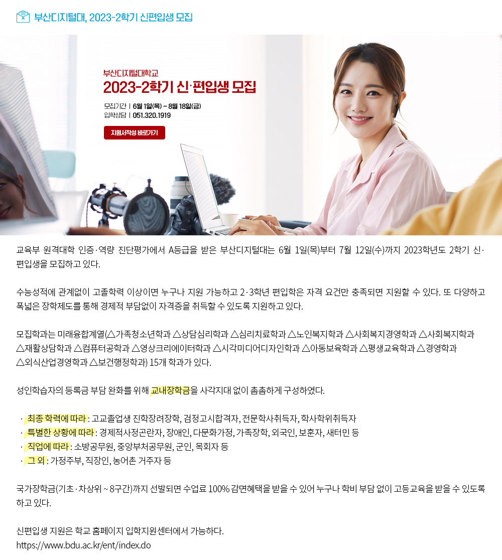 부산디지털대, 2023-2학기 신편입생 모집. 부산디지털대학교 2023-2학기 신·편입생 모집. 모집기간: 6월1일(목)~8월18일(금), 입학상담: 051.320.1919, 지원서작성 바로가기 버튼 교육부 원격대학 인증·역량 진단평가에서 A등급을 받은 부산디지털대는 6월 1일(목)부터 7월 12일(수)까지 2023학년도 2학기 신·편입생을 모집하고 있다. 수능성적에 관계없이 고졸학력 이상이면 누구나 지원 가능하고 2·3학년 편입학은 자격 요건만 충족되면 지원할 수 있다. 또 다양하고 폭넓은 장학제도를 통해 경제적 부담없이 자격증을 취득할 수 있도록 지원하고 있다. 모집학과는 미래융합계열(△가족청소년학과 △상담심리학과 △심리치료학과 △노인복지학과 △사회복지경영학과 △사회복지학과 △재활상담학과 △컴퓨터공학과 △영상크리에이터학과 △시각미디어디자인학과 △아동보육학과 △평생교육학과 △경영학과 △외식산업경영학과 △보건행정학과) 15개 학과가 있다. 성인학습자의 등록금 부담 완화를 위해 교내장학금을 사각지대 없이 촘촘하게 구성하였다. · 최종 학력에 따라 : 고교졸업생 진학장려장학, 검정고시합격자, 전문학사취득자, 학사학위취득자 · 특별한 상황에 따라 : 경제적사정곤란자, 장애인, 다문화가정, 가족장학, 외국인, 보훈자, 새터민 등 · 직업에 따라 : 소방공무원, 중앙부처공무원, 군인, 목회자 등 · 그 외 : 가정주부, 직장인, 농어촌 거주자 등 국가장학금(기초·차상위 ~ 8구간)까지 선발되면 수업료 100% 감면혜택을 받을 수 있어 누구나 학비 부담 없이 고등교육을 받을 수 있도록 하고 있다. 신편입생 지원은 학교 홈페이지 입학지원센터에서 가능하다. https://www.bdu.ac.kr/ent/index.do