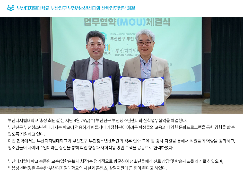 부산디지털대학교 부산진구 부전청소년센터와 산학업무협약 체결. 부산디지털대학교(총장 최원일)는 지난 4월 26일(수) 부산진구 부전청소년센터와 산학업무협약을 체결했다. 부산진구 부전청소년센터에서는 학교에 적응하기 힘들거나 가정형편이 어려운 학생들의 교육과 다양한 문화프로그램을 통한 경험을 할 수 있도록 지원하고 있다. 이번 협약에서는 부산디지털대학교와 부산진구 부전청소년센터간의 직무 연수 교육 및 강사 지원을 통해서 직원들의 역량을 강화하고, 청소년들이 사이버수업이라는 장점을 통해 학업 향상과 사회적응 방안 모색을 공동으로 협력하였다. 부산디지털대학교 송종원 교수(입학홍보처 처장)는 정기적으로 방문하여 청소년들에게 진로 상담 및 학습지도를 하기로 하였으며, 박용성 센터장은 우수한 부산디지털대학교의 시설과 콘텐츠, 상담지원에 큰 힘이 된다고 하였다.