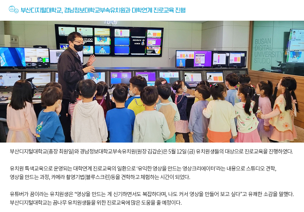 부산디지털대학교, 경남정보대학교부속유치원과 대학연계 진로교육 진행. 부산디지털대학교(총장 최원일)와 경남정보대학교부속유치원(원장 김갑순)은 5월 12일 (금) 유치원생들의 대상으로 진로교육을 진행하였다. 유치원 특색교육으로 운영되는 대학연계 진로교육의 일환으로 ‘유익한 영상을 만드는 영상크리에이터’라는 내용으로 스튜디오 견학, 영상을 만드는 과정, 카메라 촬영기법(블루스크린)등을 견학하고 체험하는 시간이 되었다. 유튜버가 꿈이라는 유치원생은 “영상을 만드는 게 신기하면서도 복잡하다며, 나도 커서 영상을 만들어 보고 싶다”고 유쾌한 소감을 말했다. 부산디지털대학교는 꿈나무 유치원생들을 위한 진로교육에 많은 도움을 줄 예정이다. 