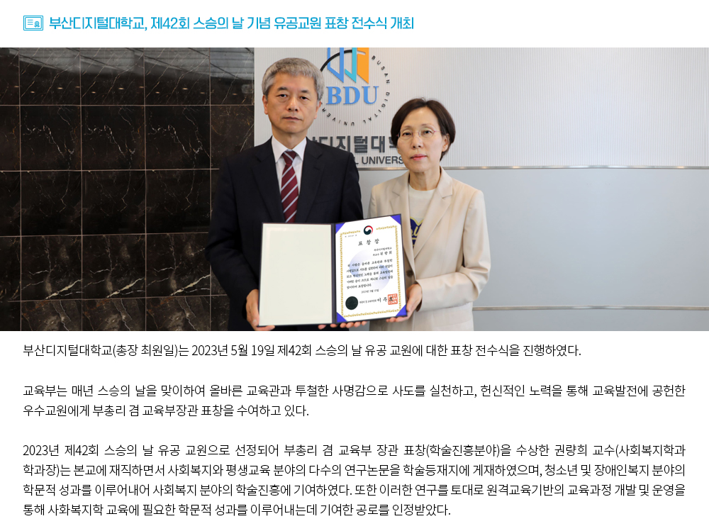 부산디지털대학교, 제42회 스승의 날 기념 유공교원 표창 전수식 개최. 부산디지털대학교(총장 최원일)는 2023년 5월 19일 제42회 스승의 날 유공 교원에 대한 표창 전수식을 진행하였다. 교육부는 매년 스승의 날을 맞이하여 올바른 교육관과 투철한 사명감으로 사도를 실천하고, 헌신적인 노력을 통해 교육발전에 공헌한 우수교원에게 부총리 겸 교육부장관 표창을 수여하고 있다. 2023년 제42회 스승의 날 유공 교원으로 선정되어 부총리 겸 교육부 장관 표창(학술진흥분야)을 수상한 권량희 교수(사회복지학과 학과장)는 본교에 재직하면서 사회복지와 평생교육 분야의 다수의 연구논문을 학술등재지에 게재하였으며, 청소년 및 장애인복지 분야의 학문적 성과를 이루어내어 사회복지 분야의 학술진흥에 기여하였다. 또한 이러한 연구를 토대로 원격교육기반의 교육과정 개발 및 운영을 통해 사화복지학 교육에 필요한 학문적 성과를 이루어내는데 기여한 공로를 인정받았다.