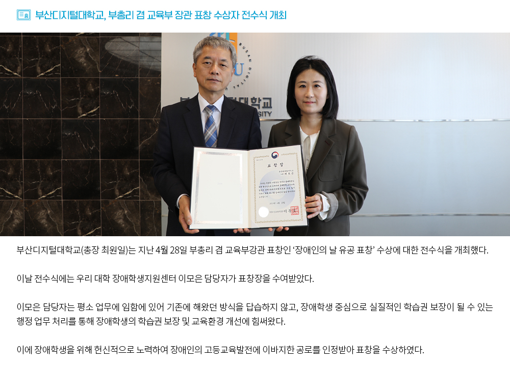 부산디지털대학교, 부총리 겸 교육부 장관 표창 수상자 전수식 개최. 부산디지털대학교(총장 최원일)는 지난 4월 28일 부총리 겸 교육부강관 표창인 ‘장애인의 날 유공 표창’ 수상에 대한 전수식을 개최했다. 이날 전수식에는 우리 대학 장애학생지원센터 이모은 담당자가 표창장을 수여받았다. 이모은 담당자는 평소 업무에 임함에 있어 기존에 해왔던 방식을 답습하지 않고, 장애학생 중심으로 실질적인 학습권 보장이 될 수 있는 행정 업무 처리를 통해 장애학생의 학습권 보장 및 교육환경 개선에 힘써왔다. 이에 장애학생을 위해 헌신적으로 노력하여 장애인의 고등교육발전에 이바지한 공로를 인정받아 표창을 수상하였다.
