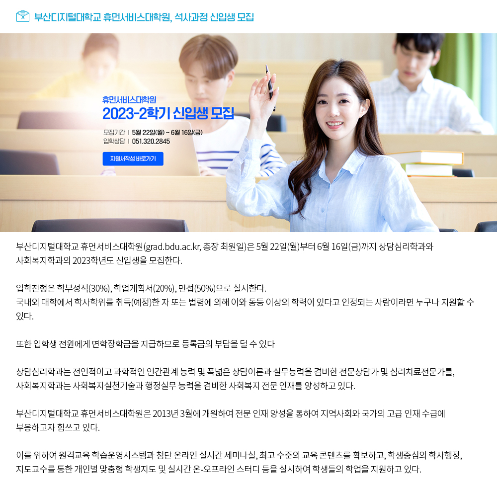 부산디지털대학교 휴먼서비스대학원, 석사과정 신입생 모집. 휴먼서비스대학원 2023-2학기 신입생 모집. 모집기간: 5월 22일(월)~6월16일(금), 입학상담: 051.320.2845, 지원서작성 바로가기 버튼. 부산디지털대학교 휴먼서비스대학원(grad.bdu.ac.kr, 총장 최원일)은 5월 22일(월)부터 6월 16일(금)까지 상담심리학과와 사회복지학과의 2023학년도 신입생을 모집한다. 입학전형은 학부성적(30%), 학업계획서(20%), 면접(50%)으로 실시한다. 국내외 대학에서 학사학위를 취득(예정)한 자 또는 법령에 의해 이와 동등 이상의 학력이 있다고 인정되는 사람이라면 누구나 지원할 수 있다. 또한 입학생 전원에게 면학장학금을 지급하므로 등록금의 부담을 덜 수 있다 상담심리학과는 전인적이고 과학적인 인간관계 능력 및 폭넓은 상담이론과 실무능력을 겸비한 전문상담가 및 심리치료전문가를, 사회복지학과는 사회복지실천기술과 행정실무 능력을 겸비한 사회복지 전문 인재를 양성하고 있다. 부산디지털대학교 휴먼서비스대학원은 2013년 3월에 개원하여 전문 인재 양성을 통하여 지역사회와 국가의 고급 인재 수급에 부응하고자 힘쓰고 있다. 이를 위하여 원격교육 학습운영시스템과 첨단 온라인 실시간 세미나실, 최고 수준의 교육 콘텐츠를 확보하고, 학생중심의 학사행정, 지도교수를 통한 개인별 맞춤형 학생지도 및 실시간 온-오프라인 스터디 등을 실시하여 학생들의 학업을 지원하고 있다.