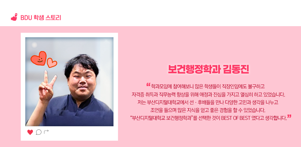 BDU 학생 스토리. 보건행정학과 김동진. 학과모임에 참여해보니 많은 학생들이 직장인임에도 불구하고 자격증 취득과 직무능력 향상을 위해 애정과 진심을 가지고 열심히 하고 있었습니다.저는 부산디지털대학교에서 선·후배들을 만나 다양한 고민과 생각을 나누고 조언을 들으며 많은 지식을 얻고 좋은 경험을 할 수 있었습니다. “부산디지털대학교 보건행정학과”를 선택한 것이 Best of Best 였다고 생각합니다.