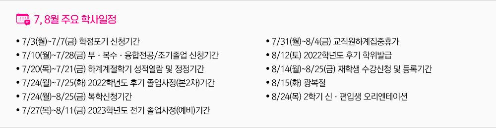 2023년 7월, 2023년 8월 주요학사일정 -7/3(월)~7/7(금) 학점포기 신청기간 -7/10(월)~7/28(금) 부·복수·융합전공/조기졸업 신청기간 -7/20(목)~7/21(금) 하계계절학기 성적열람 및 정정기간 -7/24(월)~7/25(화) 2022학년도 후기 졸업사정(본2차)기간 -7/24(월)~8/25(금) 복학신청기간 -7/27(목)~8/11(금) 2023학년도 전기 졸업사정(예비)기간 -7/31(월)~8/4(금) 교직원하계집중휴가 -8/12(토) 2022학년도 후기 학위발급 -8/14(월)~8/25(금) 재학생 수강신청 및 등록기간 -8/15(화) 광복절 -8/24(목) 2학기 신·편입생 오리엔테이션 