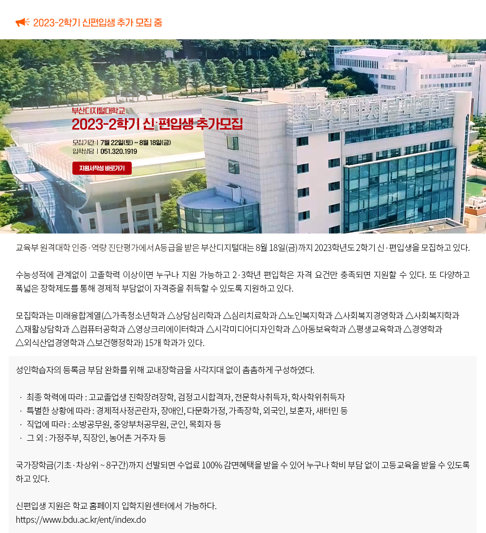 2023-2학기 신편입생 추가 모집 중. 교육부 원격대학 인증·역량 진단평가에서 A등급을 받은 부산디지털대는 8월 18일(금)까지 2023학년도 2학기 신·편입생을 모집하고 있다. 수능성적에 관계없이 고졸학력 이상이면 누구나 지원 가능하고 2·3학년 편입학은 자격 요건만 충족되면 지원할 수 있다. 또 다양하고 폭넓은 장학제도를 통해 경제적 부담없이 자격증을 취득할 수 있도록 지원하고 있다. 모집학과는 미래융합계열(△가족청소년학과 △상담심리학과 △심리치료학과 △노인복지학과 △사회복지경영학과 △사회복지학과 △재활상담학과 △컴퓨터공학과 △영상크리에이터학과 △시각미디어디자인학과 △아동보육학과 △평생교육학과 △경영학과 △외식산업경영학과 △보건행정학과) 15개 학과가 있다. 성인학습자의 등록금 부담 완화를 위해 교내장학금을 사각지대 없이 촘촘하게 구성하였다. 최종 학력에 따라 : 고교졸업생 진학장려장학, 검정고시합격자, 전문학사취득자, 학사학위취득자 특별한 상황에 따라 : 경제적사정곤란자, 장애인, 다문화가정, 가족장학, 외국인, 보훈자, 새터민 등 직업에 따라 : 소방공무원, 중앙부처공무원, 군인, 목회자 등 그 외 : 가정주부, 직장인, 농어촌 거주자 등 국가장학금(기초․차상위~8구간)까지 선발되면 수업료 100% 감면혜택을 받을 수 있어 누구나 학비 부담 없이 고등교육을 받을 수 있도록 하고 있다. 신편입생 지원은 학교 홈페이지 입학지원센터에서 가능하다. https://www.bdu.ac.kr/ent/index.do